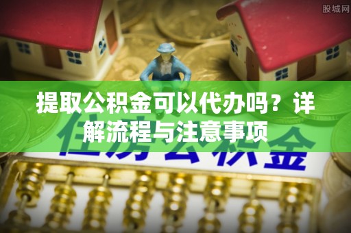 青原提取公积金可以代办吗？详解流程与注意事项
