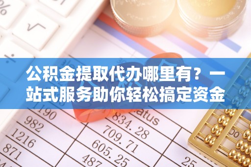 青原公积金提取代办哪里有？一站式服务助你轻松搞定资金难题