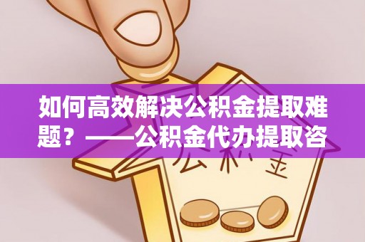 青原如何高效解决公积金提取难题？——公积金代办提取咨询服务全解析