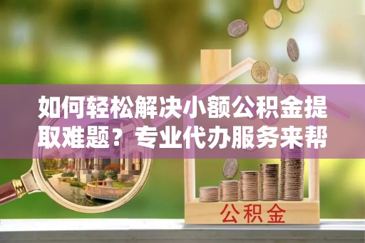 青原如何轻松解决小额公积金提取难题？专业代办服务来帮忙
