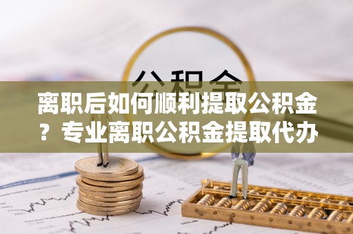 青原离职后如何顺利提取公积金？专业离职公积金提取代办服务指南
