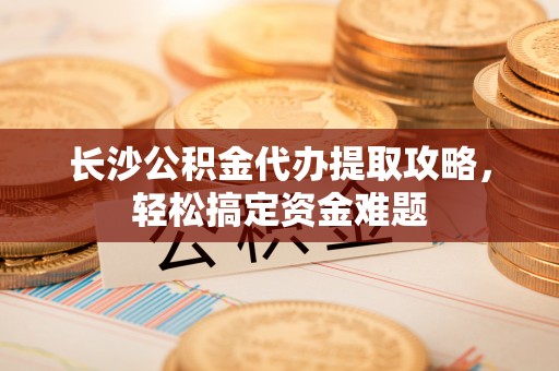青原长沙公积金代办提取攻略，轻松搞定资金难题