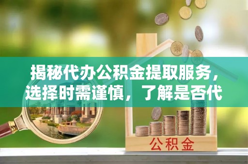 青原揭秘代办公积金提取服务，选择时需谨慎，了解是否代办公积金提取可靠吗？