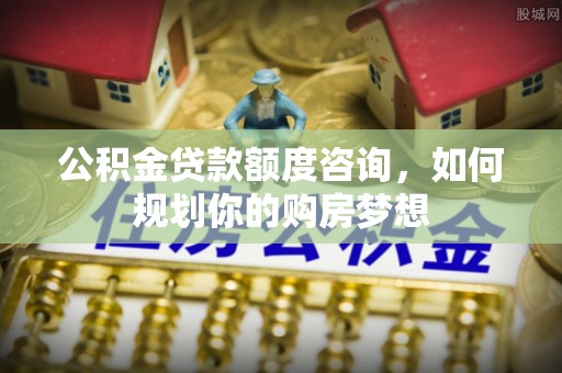 青原公积金贷款额度咨询，如何规划你的购房梦想