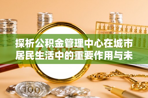 青原探析公积金管理中心在城市居民生活中的重要作用与未来发展趋势