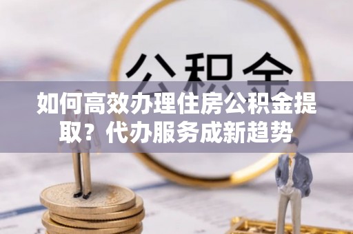 青原如何高效办理住房公积金提取？代办服务成新趋势