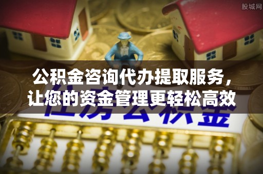 青原公积金咨询代办提取服务，让您的资金管理更轻松高效