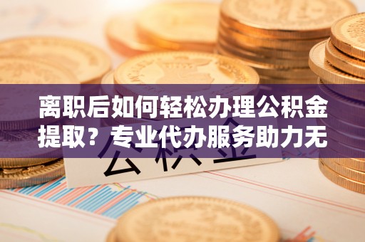 青原离职后如何轻松办理公积金提取？专业代办服务助力无忧
